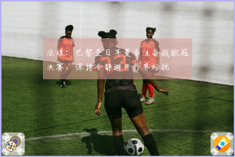 法媒：巴黎圣日耳曼专注备战欧冠决赛，保持冷静避开外界纷扰